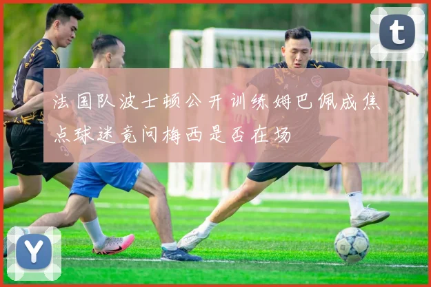 法国队波士顿公开训练姆巴佩成焦点球迷竟问梅西是否在场