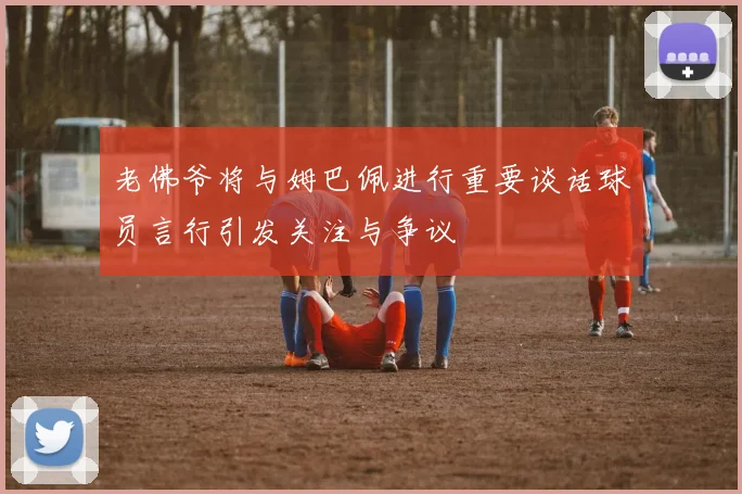 老佛爷将与姆巴佩进行重要谈话球员言行引发关注与争议