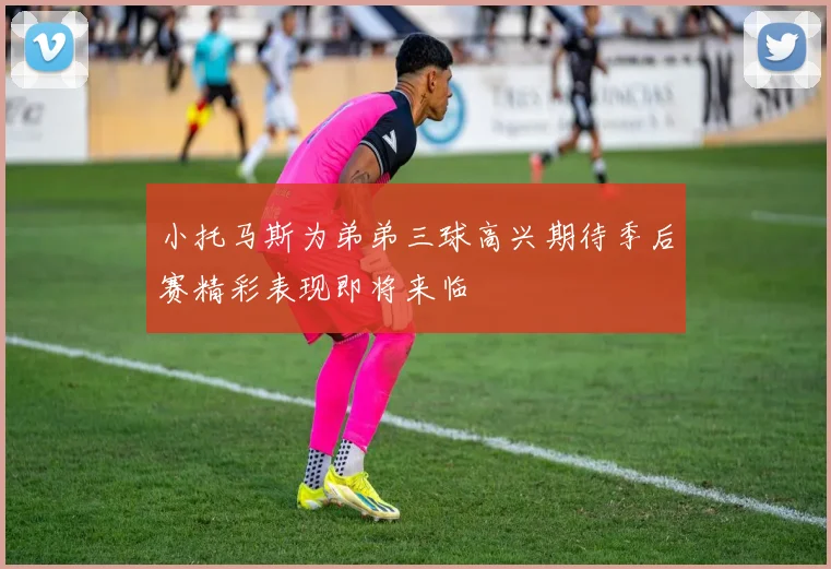小托马斯为弟弟三球高兴期待季后赛精彩表现即将来临