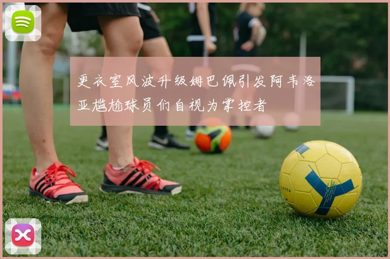 更衣室风波升级姆巴佩引发阿韦洛亚尴尬球员们自视为掌控者