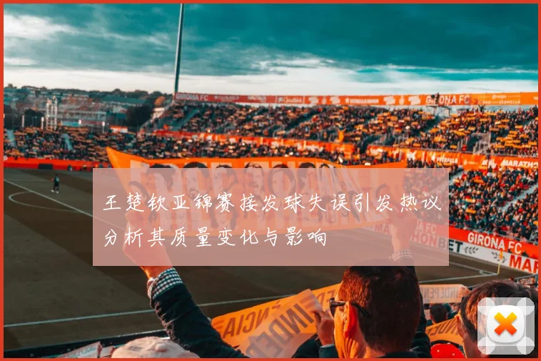 王楚钦亚锦赛接发球失误引发热议分析其质量变化与影响