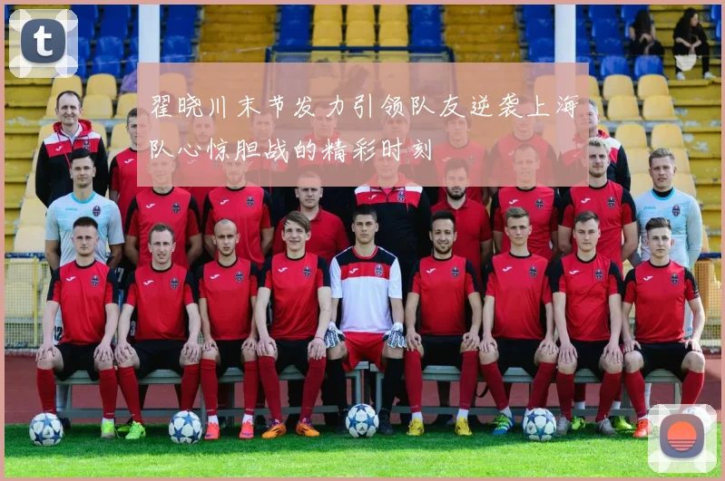 翟晓川末节发力引领队友逆袭上海队心惊胆战的精彩时刻