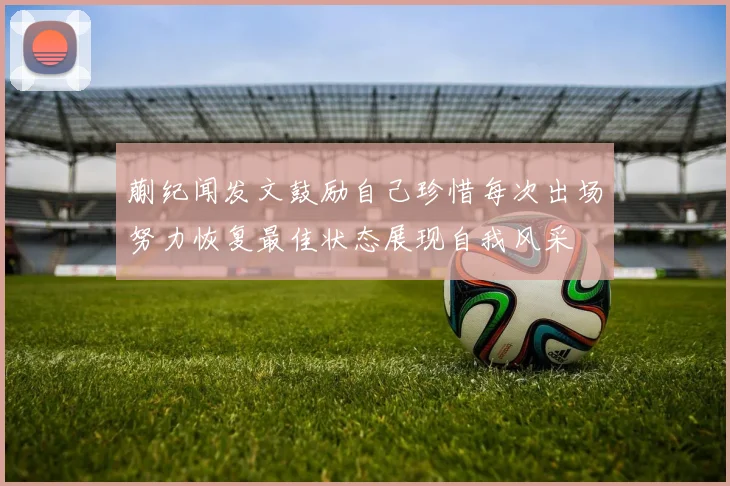 蒯纪闻发文鼓励自己珍惜每次出场努力恢复最佳状态展现自我风采