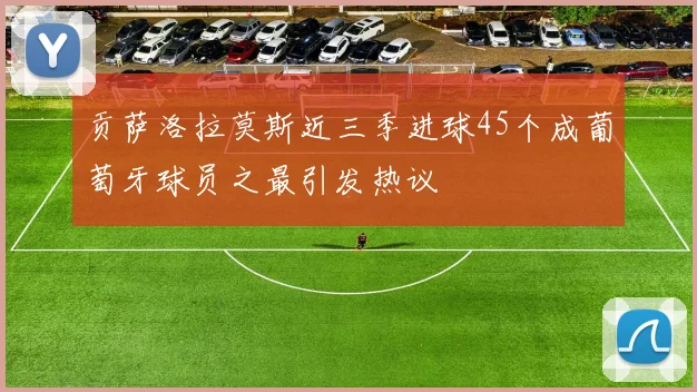 贡萨洛拉莫斯近三季进球45个成葡萄牙球员之最引发热议