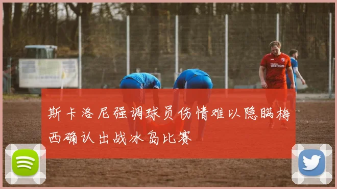斯卡洛尼强调球员伤情难以隐瞒梅西确认出战冰岛比赛