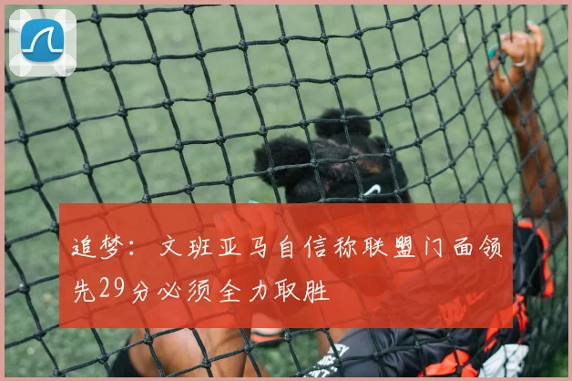 追梦：文班亚马自信称联盟门面领先29分必须全力取胜