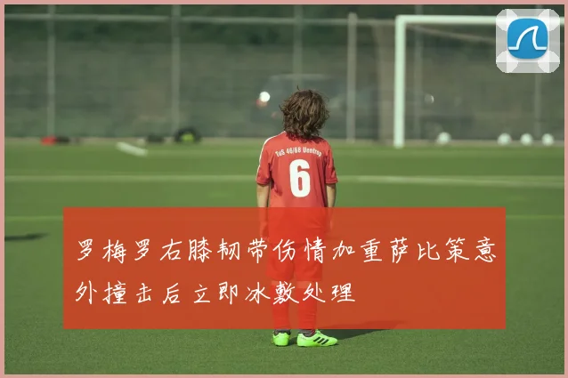 罗梅罗右膝韧带伤情加重萨比策意外撞击后立即冰敷处理