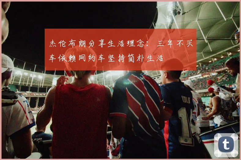 杰伦布朗分享生活理念：三年不买车依赖网约车坚持简朴生活
