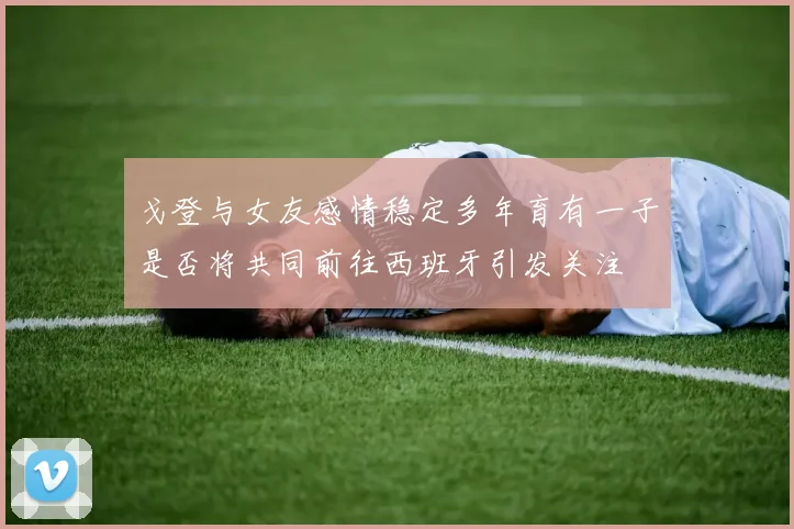 戈登与女友感情稳定多年育有一子是否将共同前往西班牙引发关注