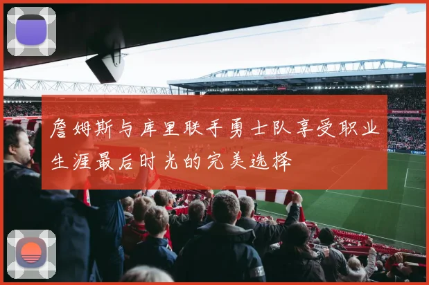 詹姆斯与库里联手勇士队享受职业生涯最后时光的完美选择