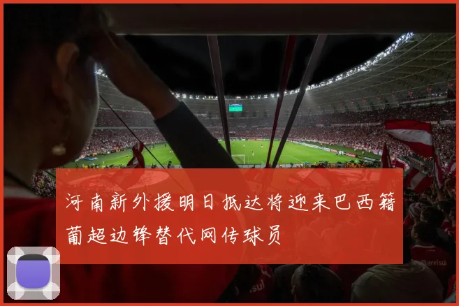 河南新外援明日抵达将迎来巴西籍葡超边锋替代网传球员