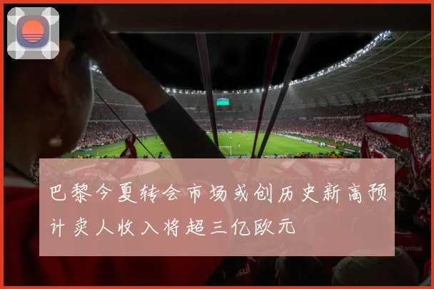 巴黎今夏转会市场或创历史新高预计卖人收入将超三亿欧元
