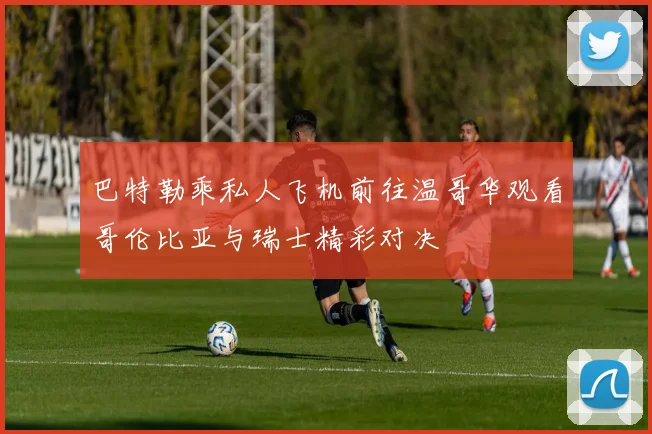 巴特勒乘私人飞机前往温哥华观看哥伦比亚与瑞士精彩对决