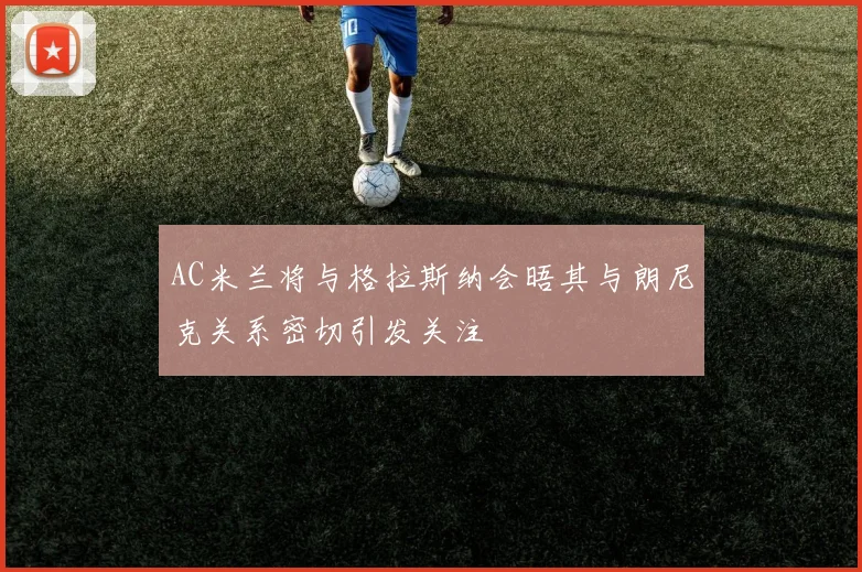 AC米兰将与格拉斯纳会晤其与朗尼克关系密切引发关注