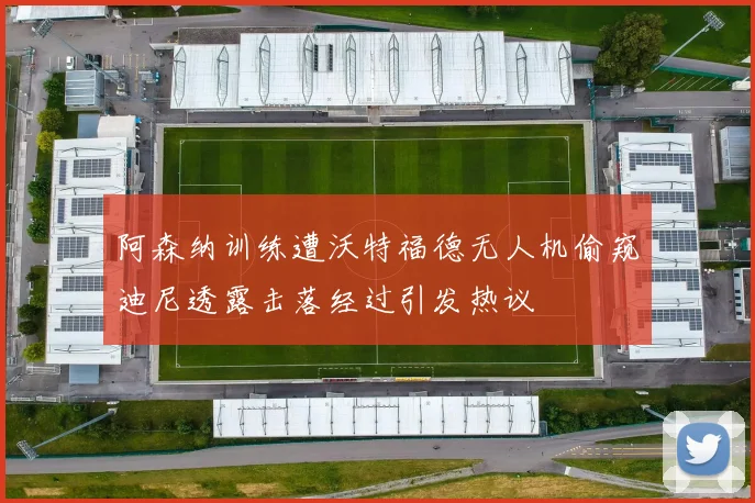 阿森纳训练遭沃特福德无人机偷窥迪尼透露击落经过引发热议