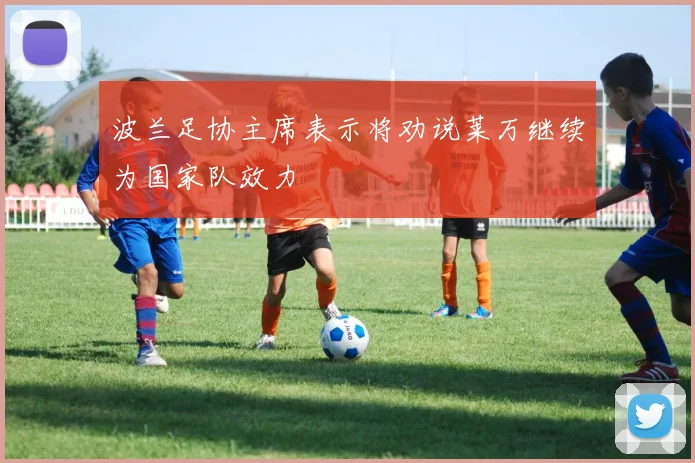 波兰足协主席表示将劝说莱万继续为国家队效力