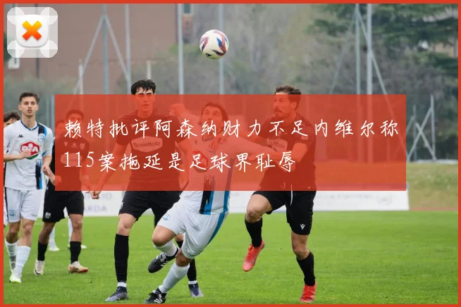 赖特批评阿森纳财力不足内维尔称115案拖延是足球界耻辱