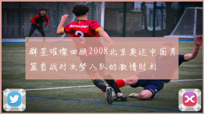 群星璀璨回顾2008北京奥运中国男篮首战对决梦八队的激情时刻