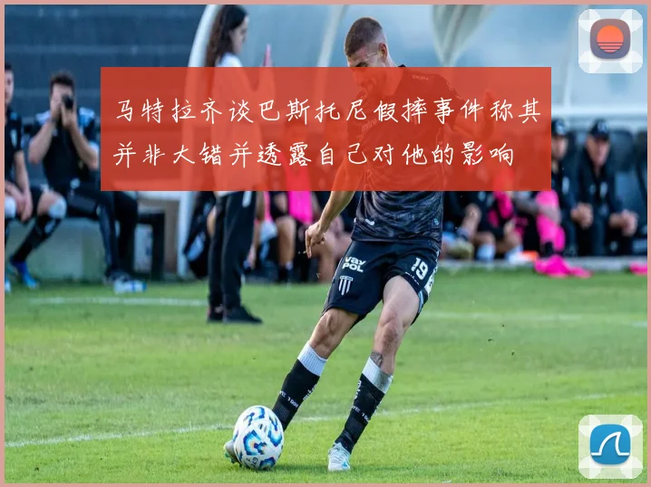 马特拉齐谈巴斯托尼假摔事件称其并非大错并透露自己对他的影响