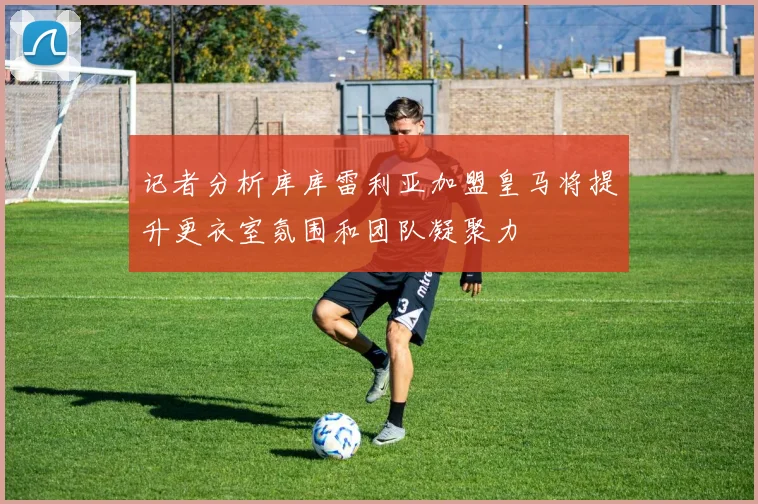 记者分析库库雷利亚加盟皇马将提升更衣室氛围和团队凝聚力