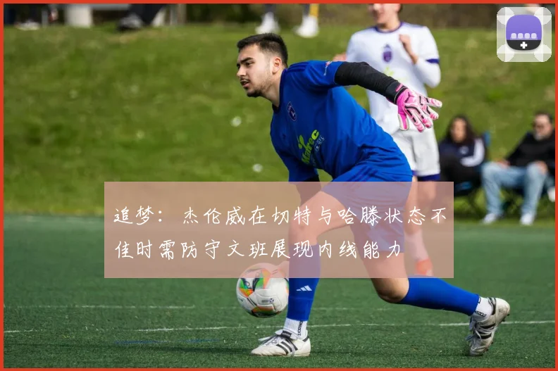 追梦：杰伦威在切特与哈滕状态不佳时需防守文班展现内线能力