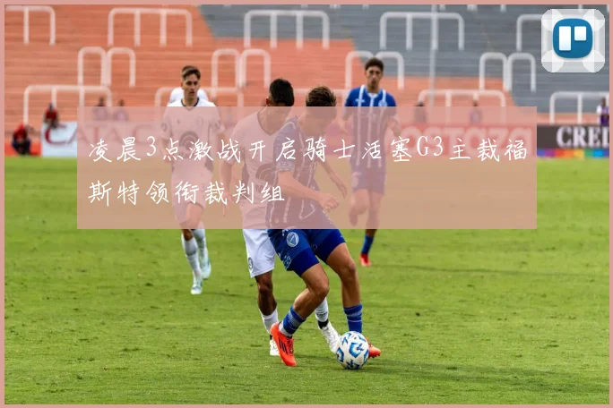 凌晨3点激战开启骑士活塞G3主裁福斯特领衔裁判组