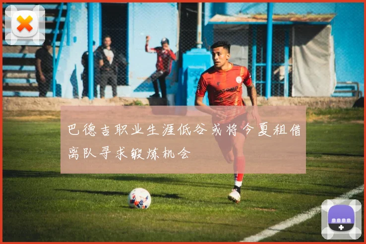 巴德吉职业生涯低谷或将今夏租借离队寻求锻炼机会