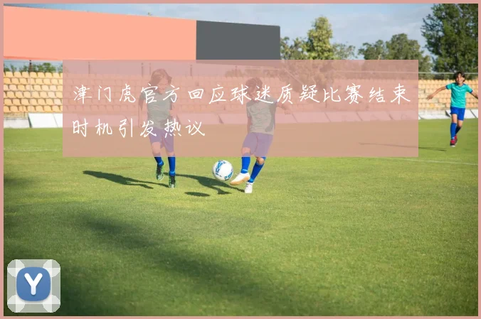 津门虎官方回应球迷质疑比赛结束时机引发热议