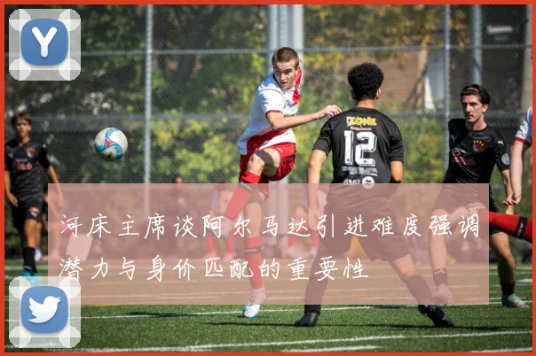 河床主席谈阿尔马达引进难度强调潜力与身价匹配的重要性